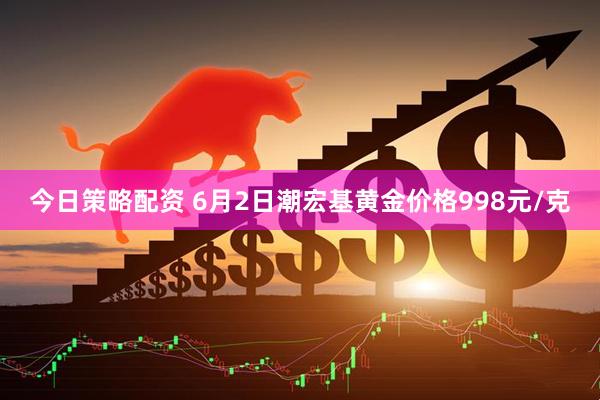 今日策略配资 6月2日潮宏基黄金价格998元/克