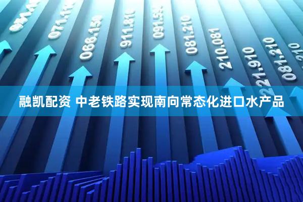 融凯配资 中老铁路实现南向常态化进口水产品