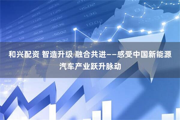 和兴配资 智造升级 融合共进——感受中国新能源汽车产业跃升脉动