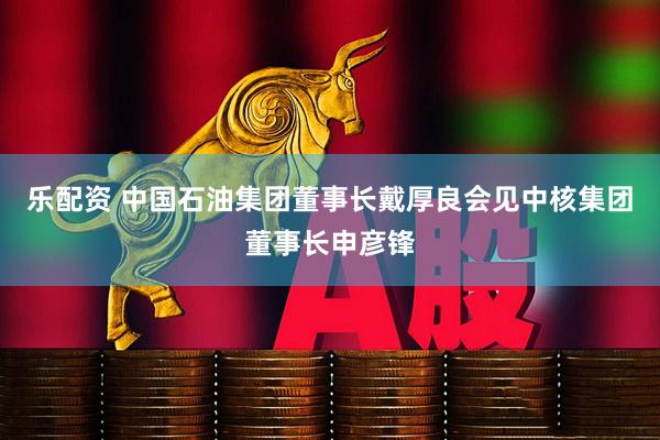 乐配资 中国石油集团董事长戴厚良会见中核集团董事长申彦锋