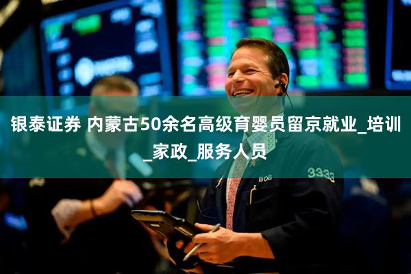 银泰证券 内蒙古50余名高级育婴员留京就业_培训_家政_服务人员