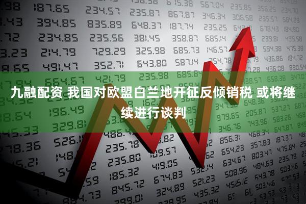 九融配资 我国对欧盟白兰地开征反倾销税 或将继续进行谈判