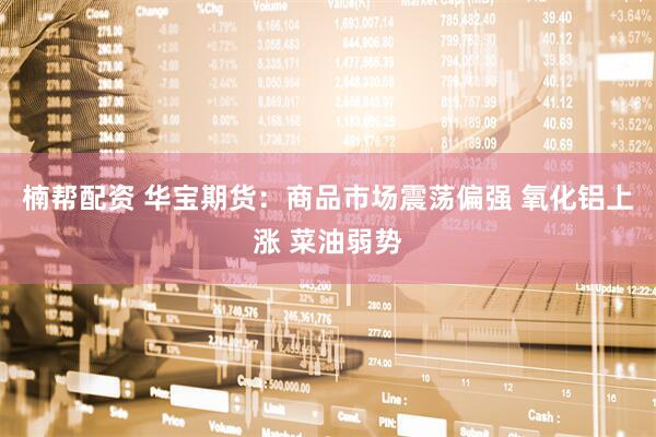 楠帮配资 华宝期货:商品市场震荡偏强 氧化铝上涨 菜油弱势