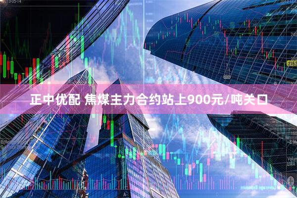 正中优配 焦煤主力合约站上900元/吨关口