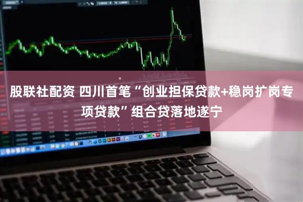 股联社配资 四川首笔“创业担保贷款+稳岗扩岗专项贷款”组合贷落地遂宁