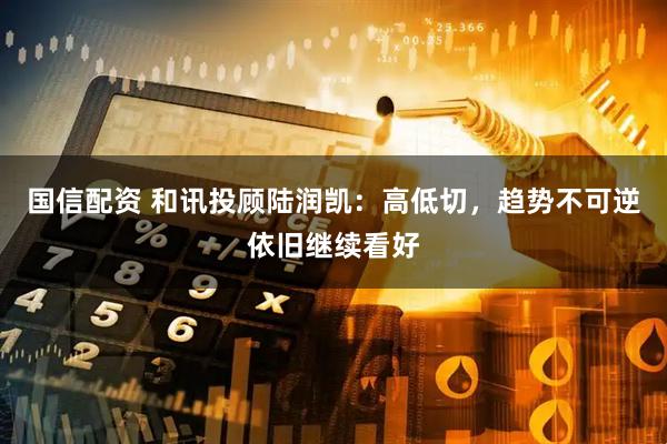 国信配资 和讯投顾陆润凯：高低切，趋势不可逆依旧继续看好