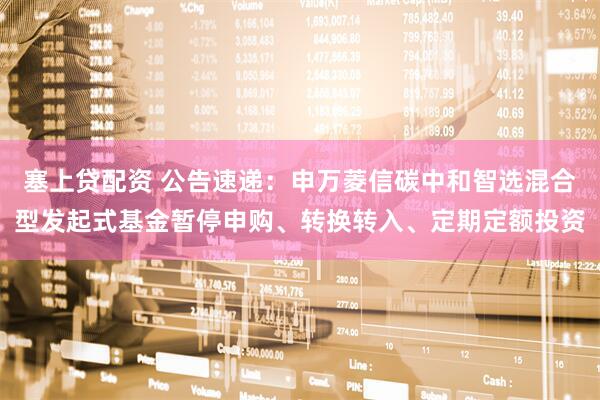 塞上贷配资 公告速递：申万菱信碳中和智选混合型发起式基金暂停申购、转换转入、定期定额投资