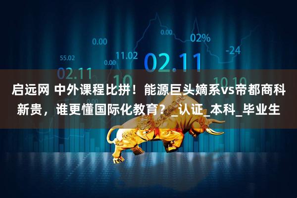 启远网 中外课程比拼！能源巨头嫡系vs帝都商科新贵，谁更懂国际化教育？_认证_本科_毕业生