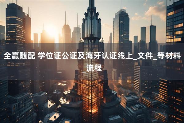 全赢随配 学位证公证及海牙认证线上_文件_等材料_流程