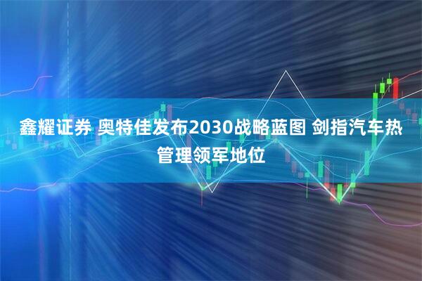 鑫耀证券 奥特佳发布2030战略蓝图 剑指汽车热管理领军地位