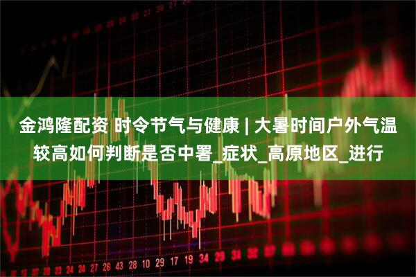 金鸿隆配资 时令节气与健康 | 大暑时间户外气温较高如何判断是否中署_症状_高原地区_进行