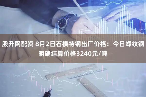 股升网配资 8月2日石横特钢出厂价格：今日螺纹钢明确结算价格3240元/吨