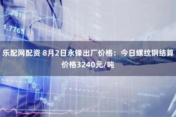 乐配网配资 8月2日永锋出厂价格：今日螺纹钢结算价格3240元/吨
