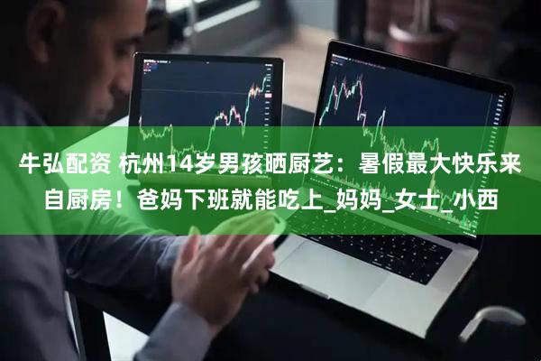 牛弘配资 杭州14岁男孩晒厨艺：暑假最大快乐来自厨房！爸妈下班就能吃上_妈妈_女士_小西