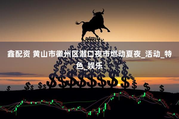 鑫配资 黄山市徽州区潜口夜市燃动夏夜_活动_特色_娱乐