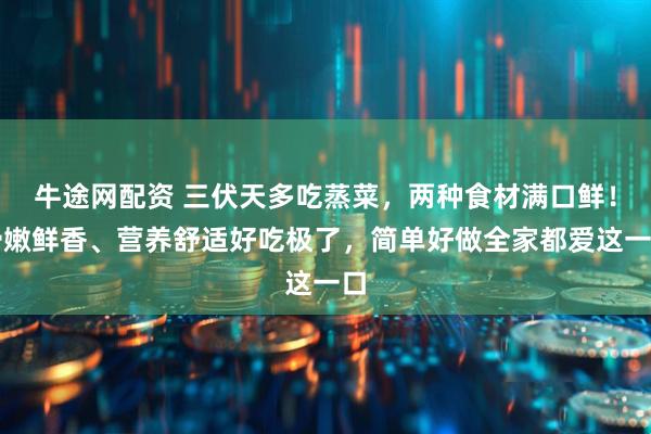 牛途网配资 三伏天多吃蒸菜，两种食材满口鲜！滑嫩鲜香、营养舒适好吃极了，简单好做全家都爱这一口