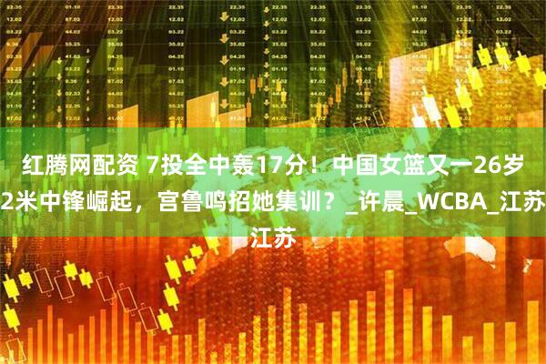 红腾网配资 7投全中轰17分！中国女篮又一26岁2米中锋崛起，宫鲁鸣招她集训？_许晨_WCBA_江苏