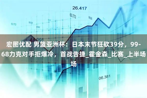 宏图优配 男篮亚洲杯：日本末节狂砍39分，99-68力克对手拒爆冷，首战告捷_霍金森_比赛_上半场
