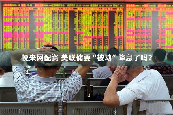 悦来网配资 美联储要“被动”降息了吗？