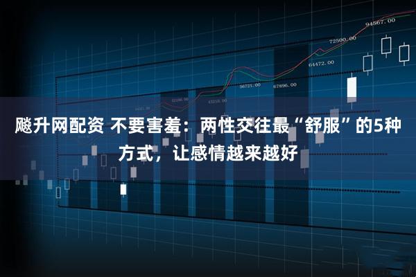 飚升网配资 不要害羞：两性交往最“舒服”的5种方式，让感情越来越好