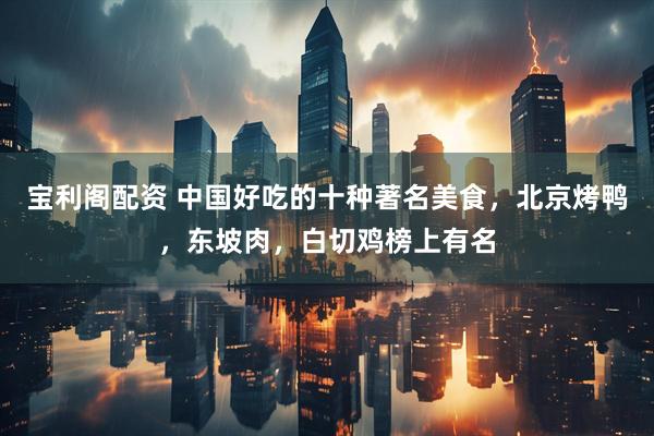 宝利阁配资 中国好吃的十种著名美食，北京烤鸭，东坡肉，白切鸡榜上有名