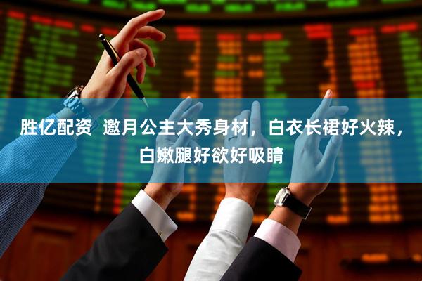 胜亿配资  邀月公主大秀身材，白衣长裙好火辣，白嫩腿好欲好吸睛