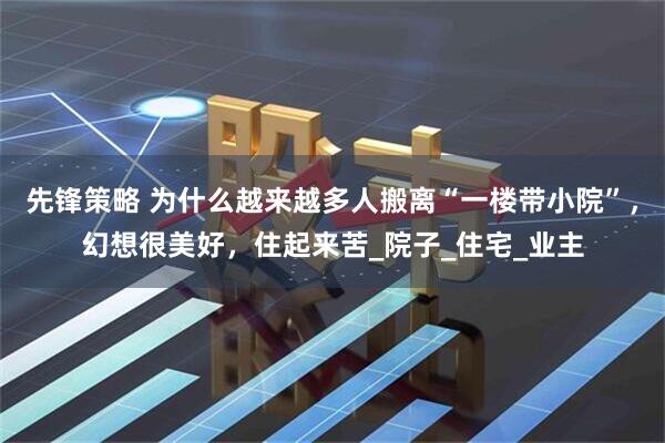 先锋策略 为什么越来越多人搬离“一楼带小院”，幻想很美好，住起来苦_院子_住宅_业主