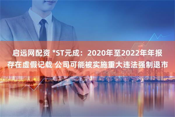启远网配资 *ST元成：2020年至2022年年报存在虚假记载 公司可能被实施重大违法强制退市