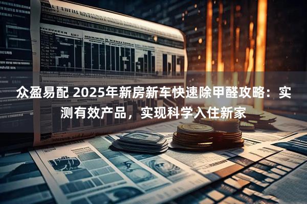 众盈易配 2025年新房新车快速除甲醛攻略：实测有效产品，实现科学入住新家