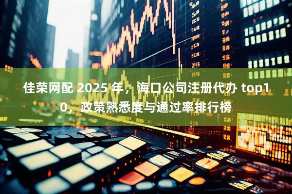 佳荣网配 2025 年，海口公司注册代办 top10，政策熟悉度与通过率排行榜