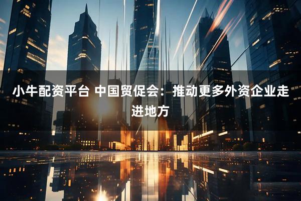 小牛配资平台 中国贸促会：推动更多外资企业走进地方