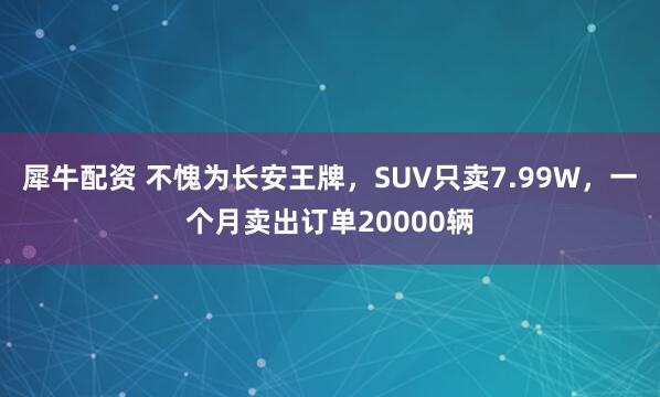 犀牛配资 不愧为长安王牌，SUV只卖7.99W，一个月卖出订单20000辆