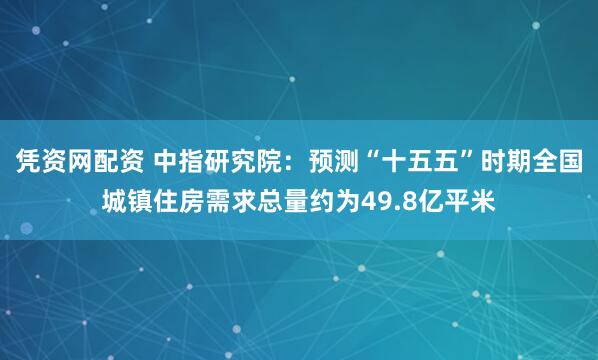凭资网配资 中指研究院：预测“十五五”时期全国城镇住房需求总量约为49.8亿平米