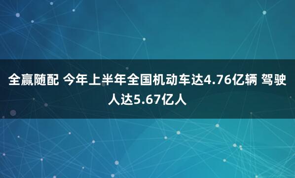 全赢随配 今年上半年全国机动车达4.76亿辆 驾驶人达5.67亿人